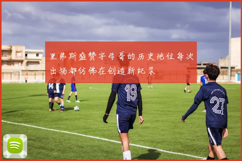 里弗斯盛赞字母哥的历史地位每次出场都仿佛在创造新纪录