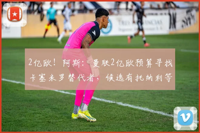 2亿欧！阿斯：曼联2亿欧预算寻找卡塞米罗替代者，候选有托纳利等