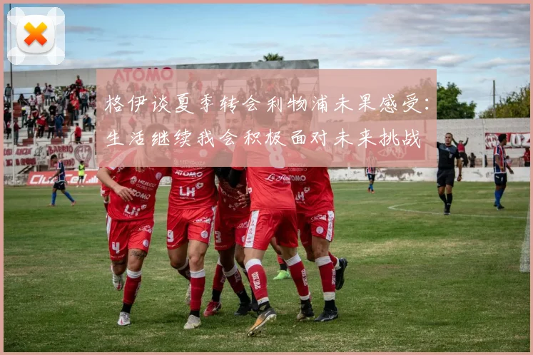 格伊谈夏季转会利物浦未果感受：生活继续我会积极面对未来挑战