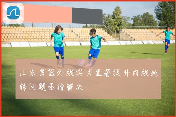山东男篮外线实力显著提升内线轮转问题亟待解决