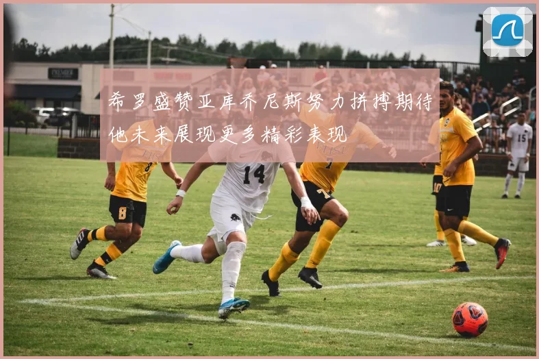 希罗盛赞亚库乔尼斯努力拼搏期待他未来展现更多精彩表现