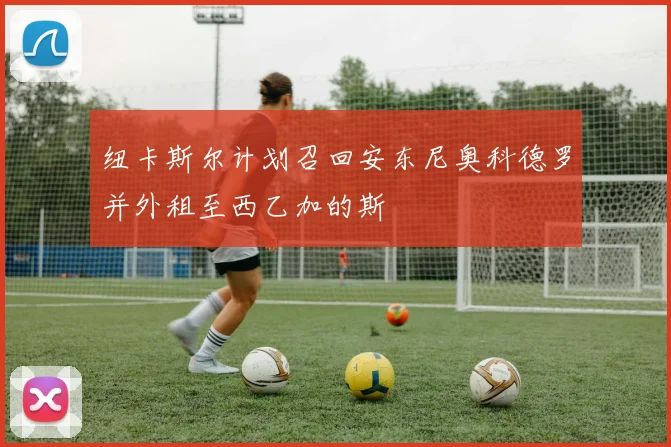 纽卡斯尔计划召回安东尼奥科德罗并外租至西乙加的斯