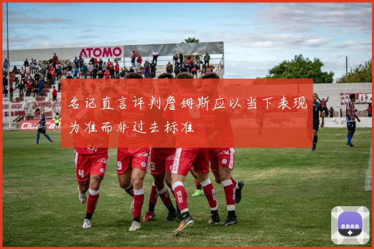 名记直言评判詹姆斯应以当下表现为准而非过去标准