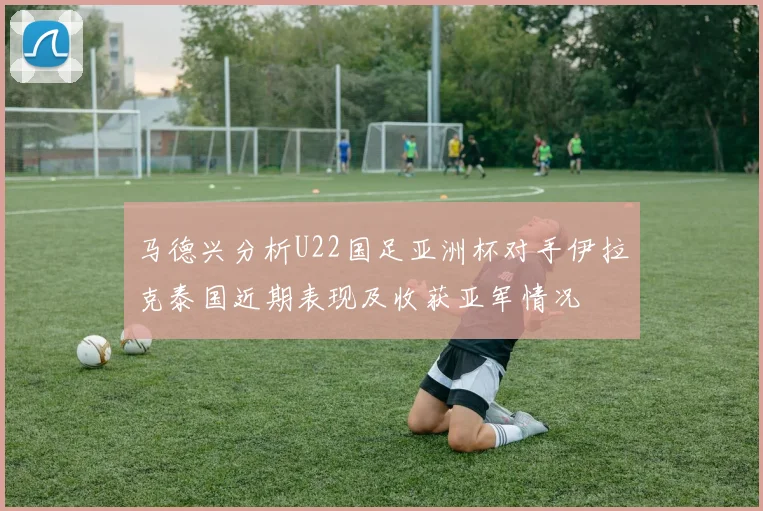 马德兴分析U22国足亚洲杯对手伊拉克泰国近期表现及收获亚军情况