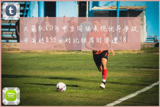 火箭队KD与申京同场表现优异净效率高达155分对比缺席时惨遭58