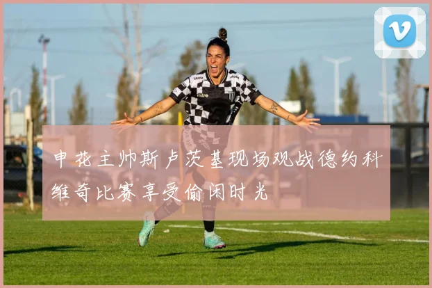 申花主帅斯卢茨基现场观战德约科维奇比赛享受偷闲时光