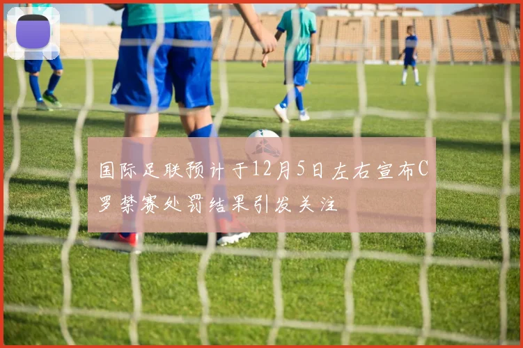 国际足联预计于12月5日左右宣布C罗禁赛处罚结果引发关注