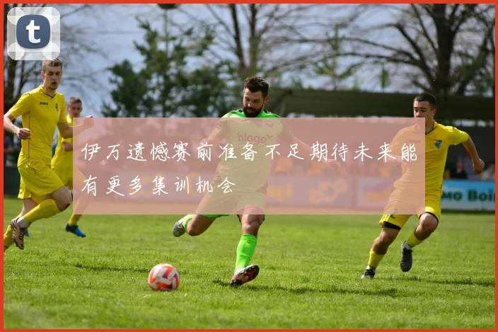 伊万遗憾赛前准备不足期待未来能有更多集训机会