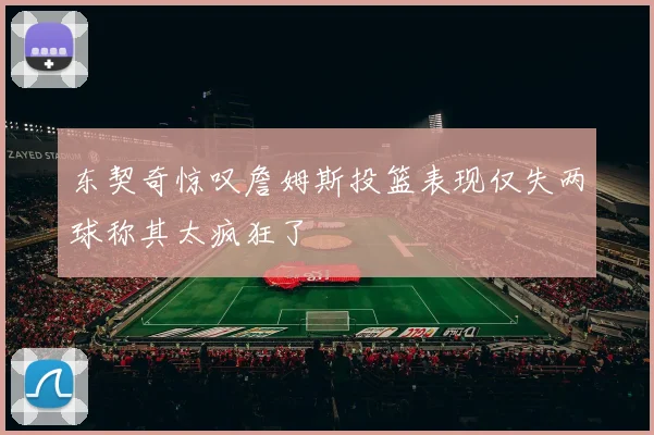 东契奇惊叹詹姆斯投篮表现仅失两球称其太疯狂了