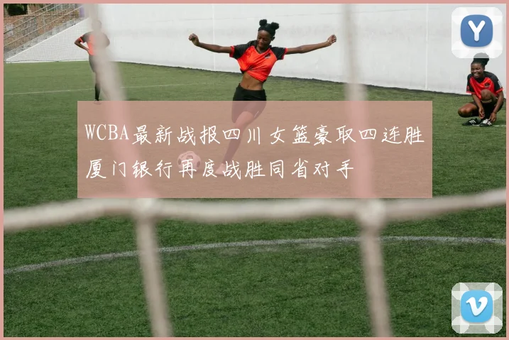 WCBA最新战报四川女篮豪取四连胜厦门银行再度战胜同省对手