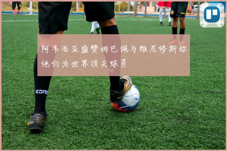 阿韦洛亚盛赞姆巴佩与维尼修斯称他们为世界顶尖球员