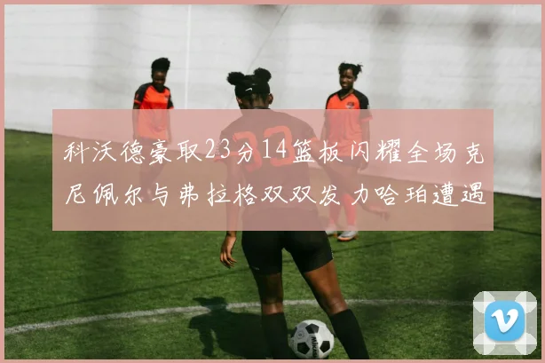 科沃德豪取23分14篮板闪耀全场克尼佩尔与弗拉格双双发力哈珀遭遇瓶颈表现低迷