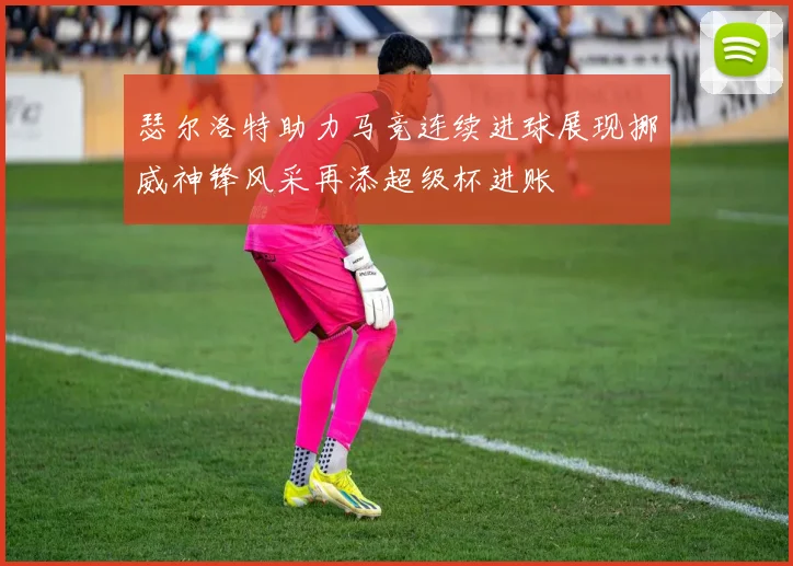 瑟尔洛特助力马竞连续进球展现挪威神锋风采再添超级杯进账