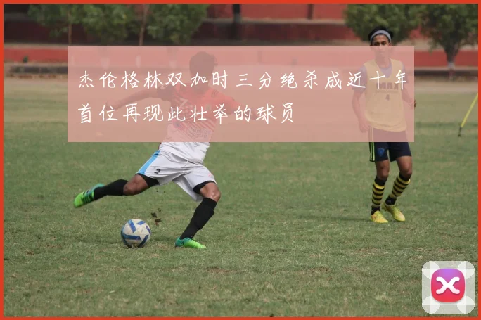 杰伦格林双加时三分绝杀成近十年首位再现此壮举的球员