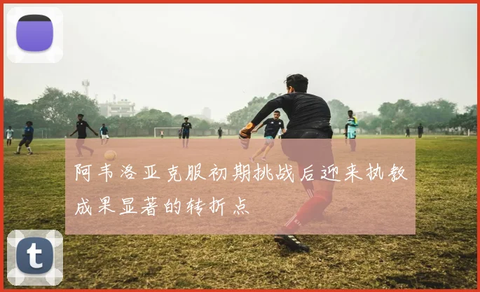 阿韦洛亚克服初期挑战后迎来执教成果显著的转折点