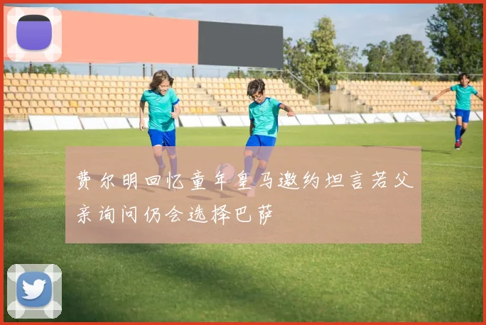 费尔明回忆童年皇马邀约坦言若父亲询问仍会选择巴萨