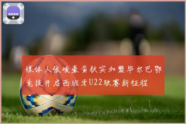 媒体人张峻豪黄秋实加盟毕尔巴鄂竞技开启西班牙U22联赛新征程