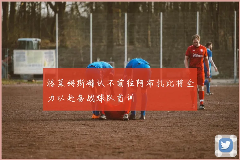 格莱姆斯确认不前往阿布扎比将全力以赴备战球队首训