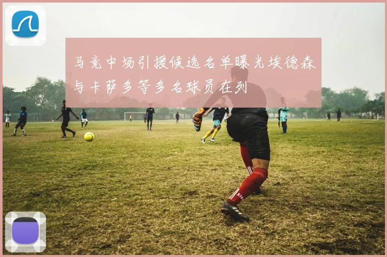 马竞中场引援候选名单曝光埃德森与卡萨多等多名球员在列