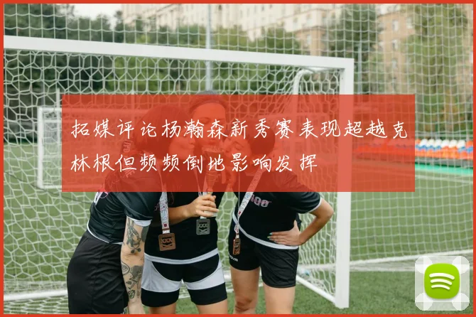 拓媒评论杨瀚森新秀赛表现超越克林根但频频倒地影响发挥
