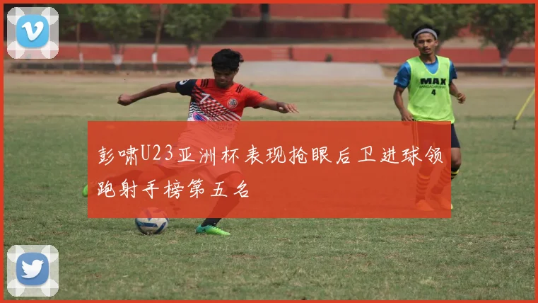 彭啸U23亚洲杯表现抢眼后卫进球领跑射手榜第五名