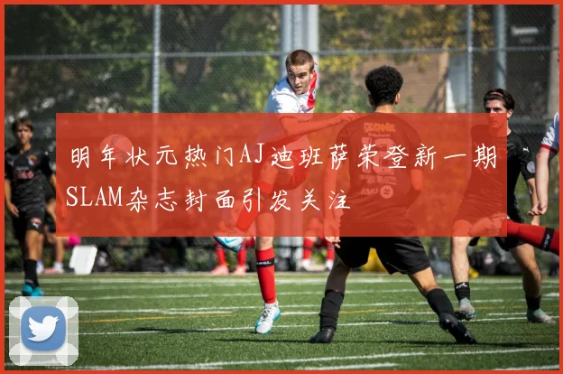 明年状元热门AJ迪班萨荣登新一期SLAM杂志封面引发关注