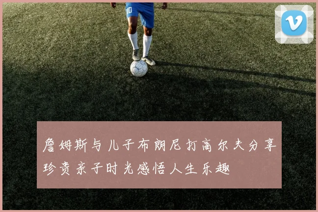 詹姆斯与儿子布朗尼打高尔夫分享珍贵亲子时光感悟人生乐趣