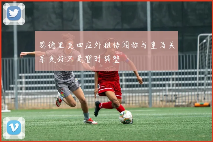 恩德里克回应外租传闻称与皇马关系良好只是暂时调整
