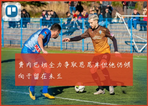 费内巴切全力争取恩昆库但他仍倾向于留在米兰