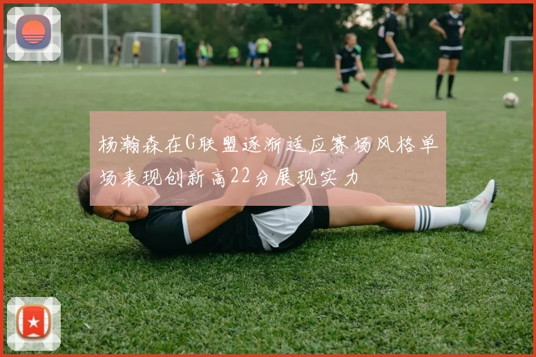 杨瀚森在G联盟逐渐适应赛场风格单场表现创新高22分展现实力