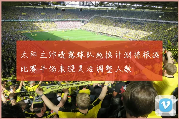太阳主帅透露球队轮换计划将根据比赛半场表现灵活调整人数