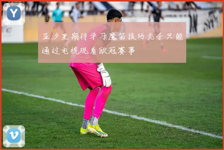 亚沙里期待学习魔笛技巧无奈只能通过电视观看欧冠赛事