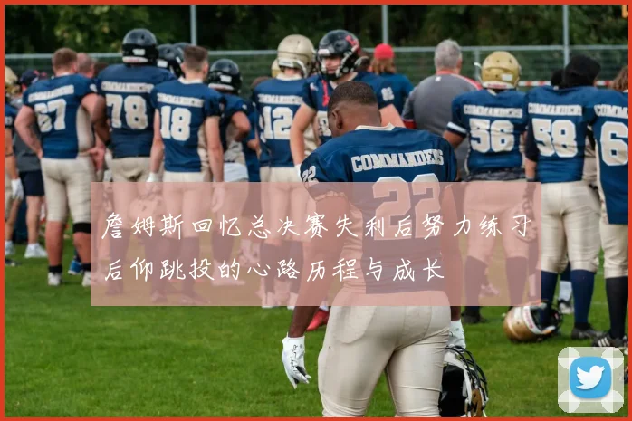 詹姆斯回忆总决赛失利后努力练习后仰跳投的心路历程与成长