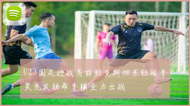 U23国足迎战乌兹别克斯坦王钰栋李昊先发杨希李镇全力出战